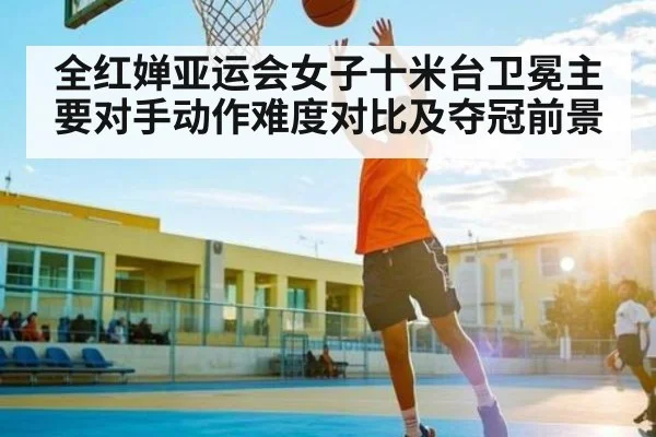 全红婵亚运会女子十米台卫冕主要对手动作难度对比及夺冠前景